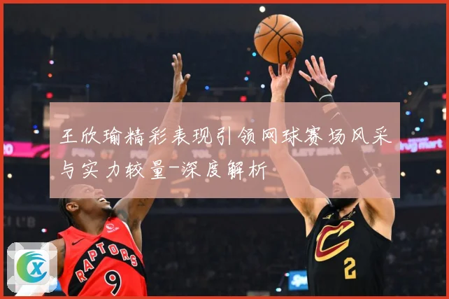 王欣瑜精彩表现引领网球赛场风采与实力较量-深度解析