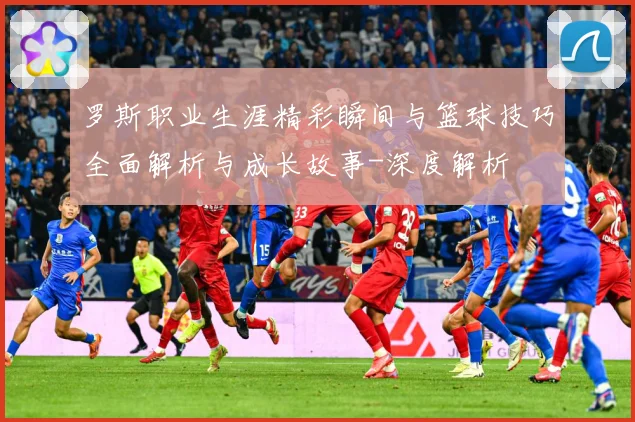 罗斯职业生涯精彩瞬间与篮球技巧全面解析与成长故事-深度解析
