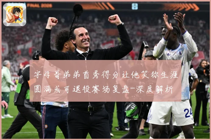 字母哥弟弟首秀得分让他笑称生涯圆满或可退役赛场复盘-深度解析