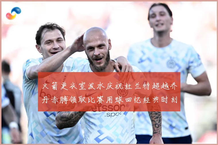 火箭更衣室泼水庆祝杜兰特超越乔丹赤膊领取比赛用球回忆经典时刻战术观察-深度解析