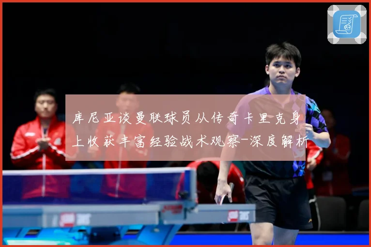 库尼亚谈曼联球员从传奇卡里克身上收获丰富经验战术观察-深度解析