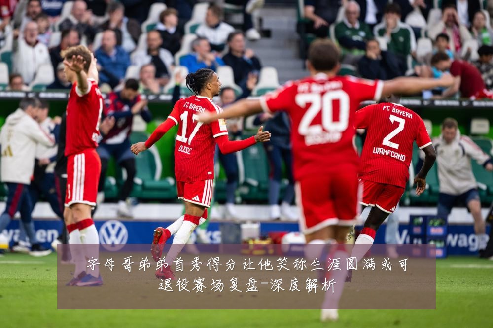 字母哥弟弟首秀得分让他笑称生涯圆满或可退役赛场复盘-深度解析